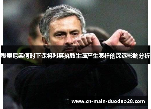 穆里尼奥何时下课将对其执教生涯产生怎样的深远影响分析