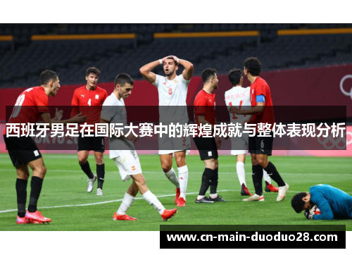 西班牙男足在国际大赛中的辉煌成就与整体表现分析