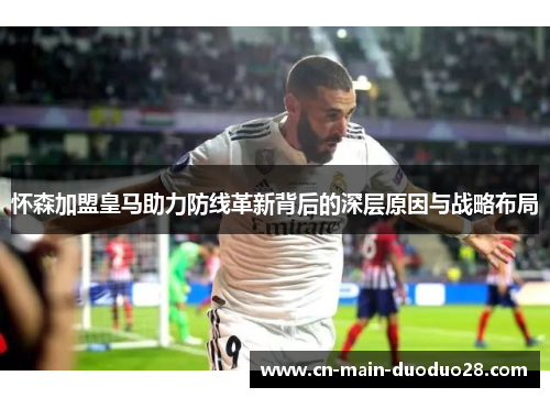 怀森加盟皇马助力防线革新背后的深层原因与战略布局