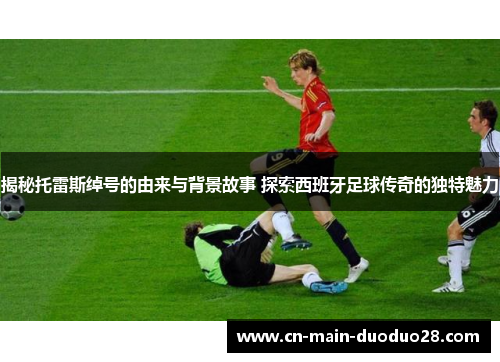 揭秘托雷斯绰号的由来与背景故事 探索西班牙足球传奇的独特魅力 揭秘托雷斯绰号的由来与背景故事 探索西班牙足球传奇的独特魅力