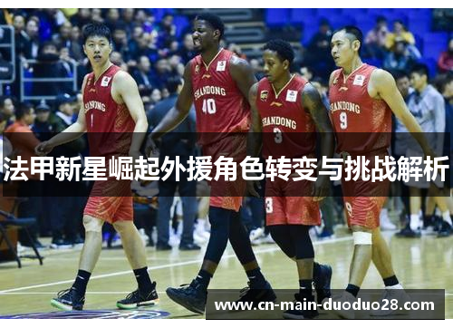 法甲新星崛起外援角色转变与挑战解析 法甲新星崛起外援角色转变与挑战解析