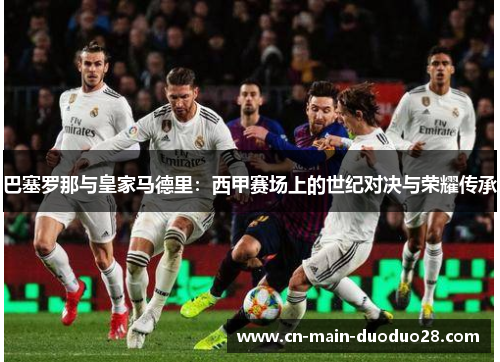 巴塞罗那与皇家马德里:西甲赛场上的世纪对决与荣耀传承 巴塞罗那与皇家马德里:西甲赛场上的世纪对决与荣耀传承