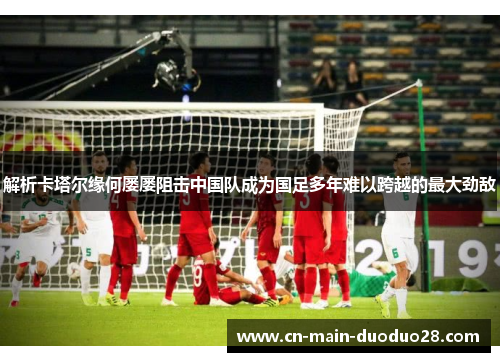 解析卡塔尔缘何屡屡阻击中国队成为国足多年难以跨越的最大劲敌 解析卡塔尔缘何屡屡阻击中国队成为国足多年难以跨越的最大劲敌