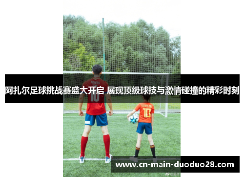 阿扎尔足球挑战赛盛大开启 展现顶级球技与激情碰撞的精彩时刻 阿扎尔足球挑战赛盛大开启 展现顶级球技与激情碰撞的精彩时刻