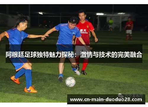 阿根廷足球独特魅力探秘:激情与技术的完美融合 阿根廷足球独特魅力探秘:激情与技术的完美融合