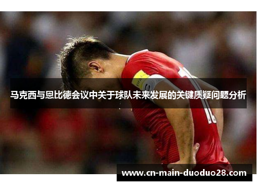 马克西与恩比德会议中关于球队未来发展的关键质疑问题分析 马克西与恩比德会议中关于球队未来发展的关键质疑问题分析
